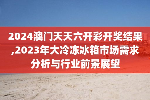 2024澳門天天六開彩開獎(jiǎng)結(jié)果,2023年大冷凍冰箱市場(chǎng)需求分析與行業(yè)前景展望