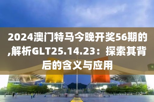 2024澳門特馬今晚開獎56期的,解析GLT25.14.23：探索其背后的含義與應用