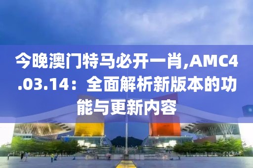 今晚澳門特馬必開一肖,AMC4.03.14：全面解析新版本的功能與更新內容