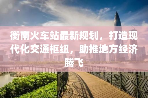 衡南火車站最新規(guī)劃，打造現(xiàn)代化交通樞紐，助推地方經(jīng)濟騰飛