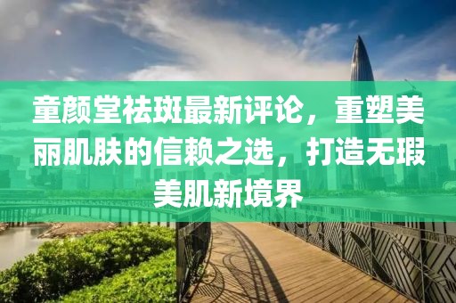 童顏堂祛斑最新評論，重塑美麗肌膚的信賴之選，打造無瑕美肌新境界