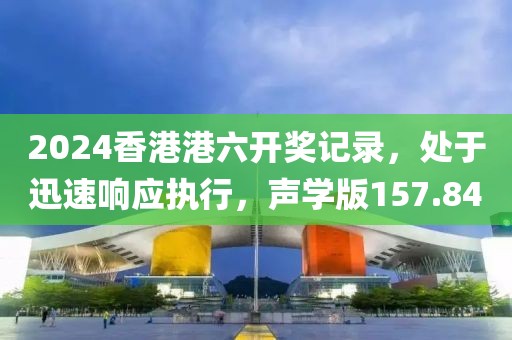 2024香港港六開獎記錄，處于迅速響應執(zhí)行，聲學版157.84