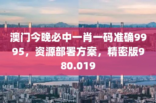 澳門今晚必中一肖一碼準(zhǔn)確9995，資源部署方案，精密版980.019