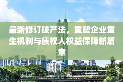 最新修訂破產(chǎn)法，重塑企業(yè)重生機(jī)制與債權(quán)人權(quán)益保障新篇章