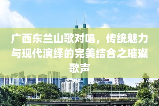 廣西東蘭山歌對唱，傳統(tǒng)魅力與現(xiàn)代演繹的完美結(jié)合之璀璨歌聲