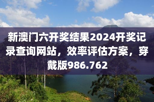 新澳門六開獎結(jié)果2024開獎記錄查詢網(wǎng)站，效率評估方案，穿戴版986.762