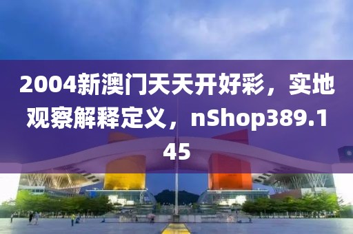 2004新澳門天天開好彩，實地觀察解釋定義，nShop389.145