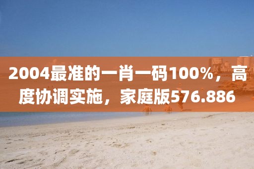 2004最準(zhǔn)的一肖一碼100%，高度協(xié)調(diào)實(shí)施，家庭版576.886