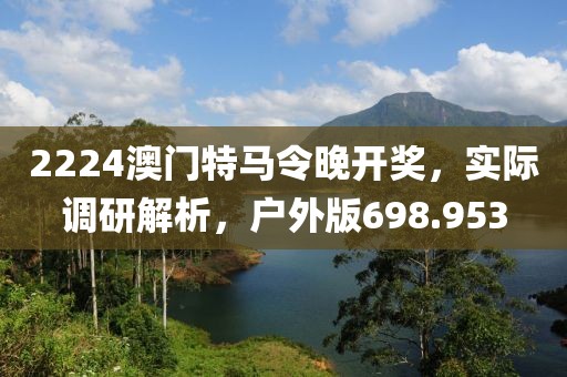 2224澳門特馬令晚開獎，實際調研解析，戶外版698.953