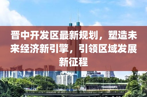 晉中開(kāi)發(fā)區(qū)最新規(guī)劃，塑造未來(lái)經(jīng)濟(jì)新引擎，引領(lǐng)區(qū)域發(fā)展新征程