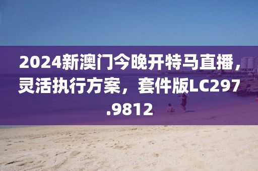 2024新澳門今晚開特馬直播，靈活執(zhí)行方案，套件版LC297.9812