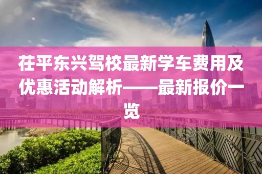 茌平東興駕校最新學車費用及優(yōu)惠活動解析——最新報價一覽