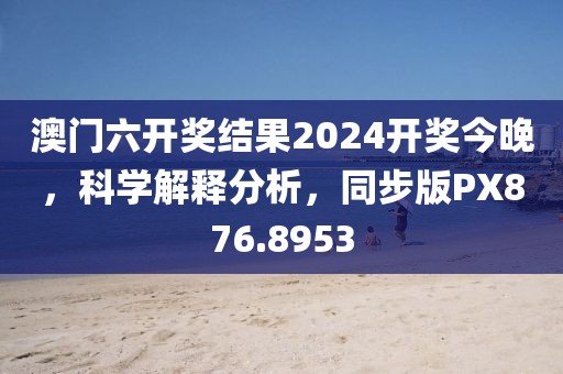 澳門六開獎結果2024開獎今晚，科學解釋分析，同步版PX876.8953