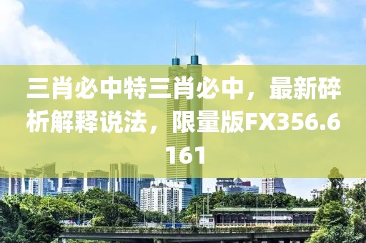 三肖必中特三肖必中，最新碎析解釋說(shuō)法，限量版FX356.6161