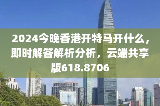 2024今晚香港開特馬開什么，即時(shí)解答解析分析，云端共享版618.8706