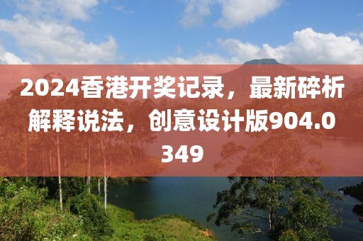 2024香港開獎(jiǎng)記錄，最新碎析解釋說(shuō)法，創(chuàng)意設(shè)計(jì)版904.0349