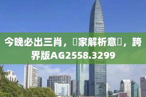 今晚必出三肖，專家解析意見(jiàn)，跨界版AG2558.3299