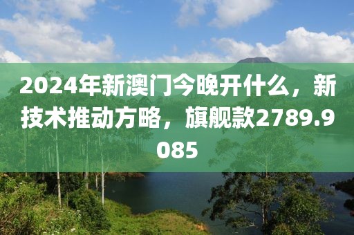 2024年新澳門今晚開什么，新技術(shù)推動(dòng)方略，旗艦款2789.9085