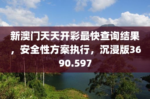 新澳門天天開彩最快查詢結(jié)果，安全性方案執(zhí)行，沉浸版3690.597