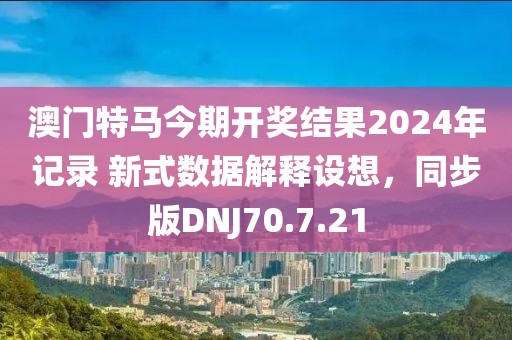 澳門特馬今期開獎(jiǎng)結(jié)果2024年記錄 新式數(shù)據(jù)解釋設(shè)想，同步版DNJ70.7.21