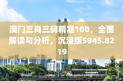 澳門三肖三碼精準(zhǔn)100，全面解讀與分析，沉浸版5945.8219