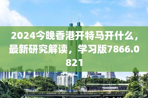 2024今晚香港開特馬開什么，最新研究解讀，學(xué)習(xí)版7866.0821