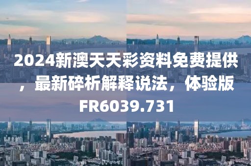 2024新澳天天彩資料免費提供，最新碎析解釋說法，體驗版FR6039.731