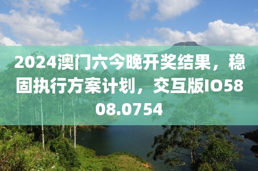 2024澳門六今晚開獎結(jié)果，穩(wěn)固執(zhí)行方案計(jì)劃，交互版IO5808.0754