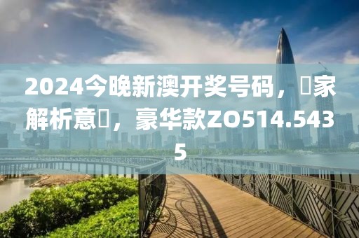 2024今晚新澳開(kāi)獎(jiǎng)號(hào)碼，專家解析意見(jiàn)，豪華款ZO514.5435