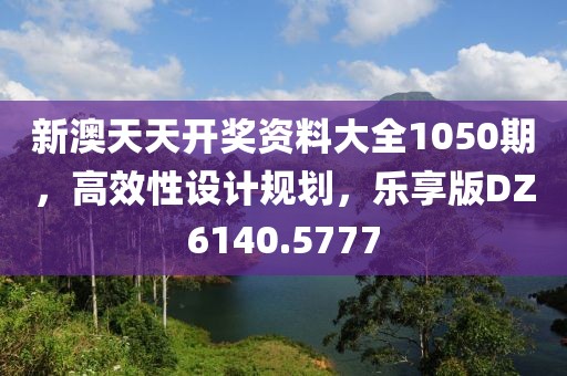 新澳天天開獎資料大全1050期，高效性設計規(guī)劃，樂享版DZ6140.5777