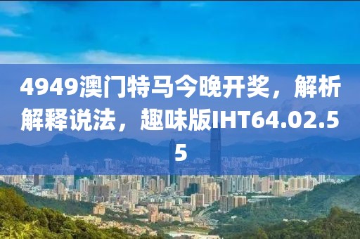 4949澳門特馬今晚開獎(jiǎng)，解析解釋說法，趣味版IHT64.02.55