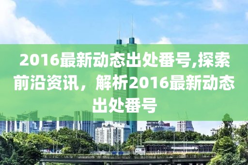 2016最新動(dòng)態(tài)出處番號(hào),探索前沿資訊，解析2016最新動(dòng)態(tài)出處番號(hào)