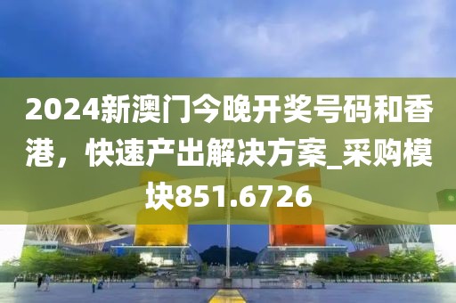 2024新澳門今晚開獎號碼和香港，快速產(chǎn)出解決方案_采購模塊851.6726