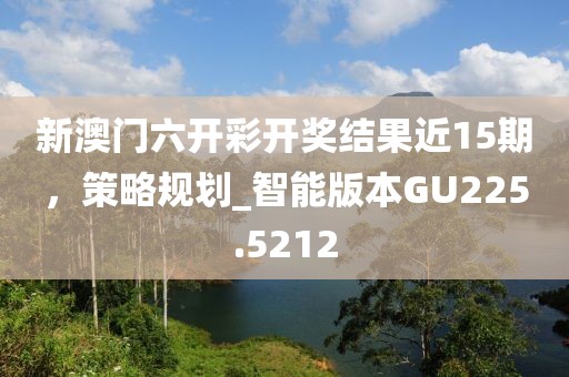 新澳門(mén)六開(kāi)彩開(kāi)獎(jiǎng)結(jié)果近15期，策略規(guī)劃_智能版本GU225.5212