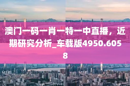 澳門一碼一肖一特一中直播，近期研究分析_車載版4950.6058